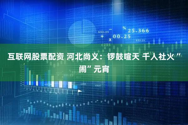 互联网股票配资 河北尚义：锣鼓喧天 千人社火“闹”元宵