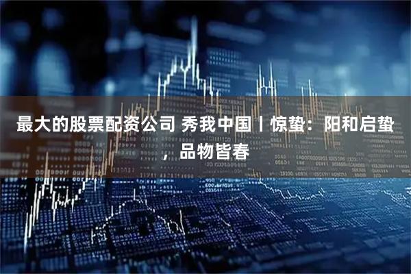 最大的股票配资公司 秀我中国丨惊蛰：阳和启蛰，品物皆春