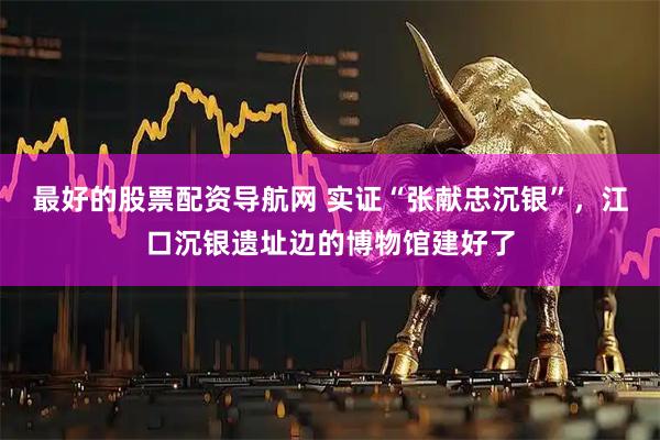 最好的股票配资导航网 实证“张献忠沉银”，江口沉银遗址边的博物馆建好了