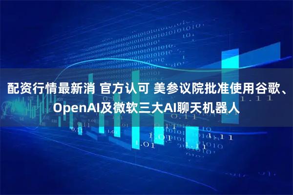 配资行情最新消 官方认可 美参议院批准使用谷歌、OpenAI及微软三大AI聊天机器人