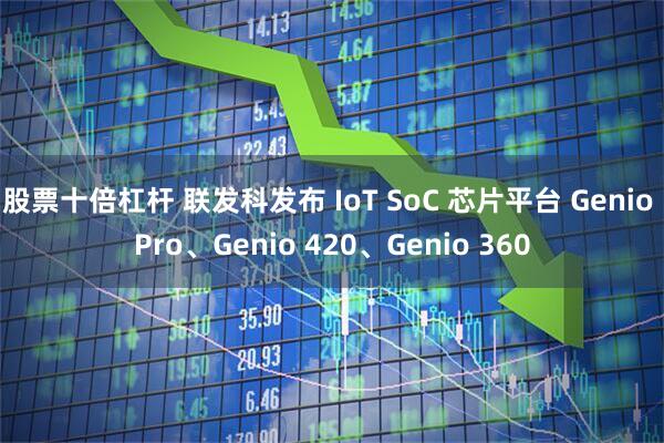 股票十倍杠杆 联发科发布 IoT SoC 芯片平台 Genio Pro、Genio 420、Genio 360
