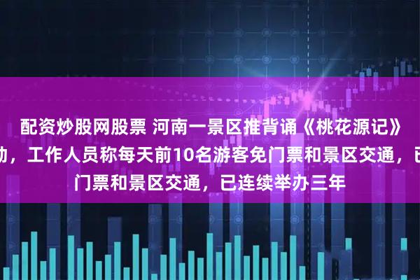 配资炒股网股票 河南一景区推背诵《桃花源记》全文免门票活动，工作人员称每天前10名游客免门票和景区交通，已连续举办三年