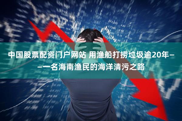 中国股票配资门户网站 用渔船打捞垃圾逾20年——一名海南渔民的海洋清污之路