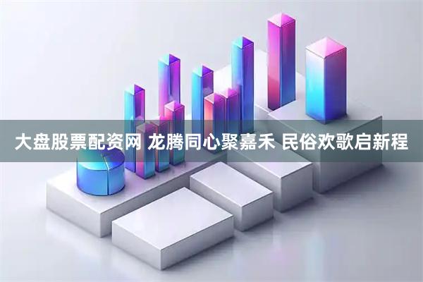 大盘股票配资网 龙腾同心聚嘉禾 民俗欢歌启新程