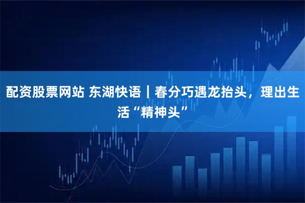 配资股票网站 东湖快语｜春分巧遇龙抬头，理出生活“精神头”