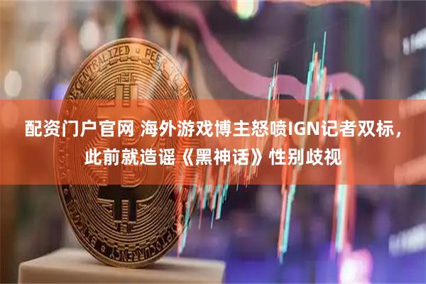 配资门户官网 海外游戏博主怒喷IGN记者双标,此前就造谣《黑神话》性别歧视