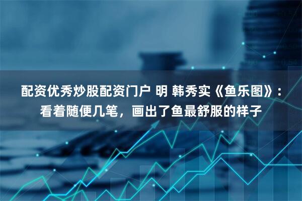 配资优秀炒股配资门户 明 韩秀实《鱼乐图》:看着随便几笔,画出了鱼最舒服的样子