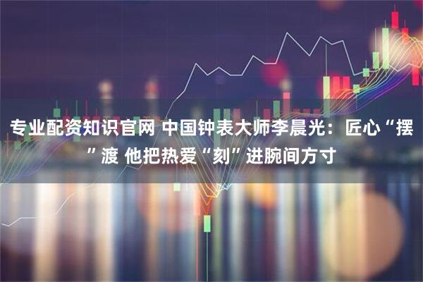 专业配资知识官网 中国钟表大师李晨光:匠心“摆”渡 他把热爱“刻”进腕间方寸