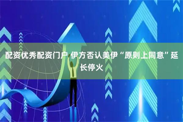 配资优秀配资门户 伊方否认美伊“原则上同意”延长停火