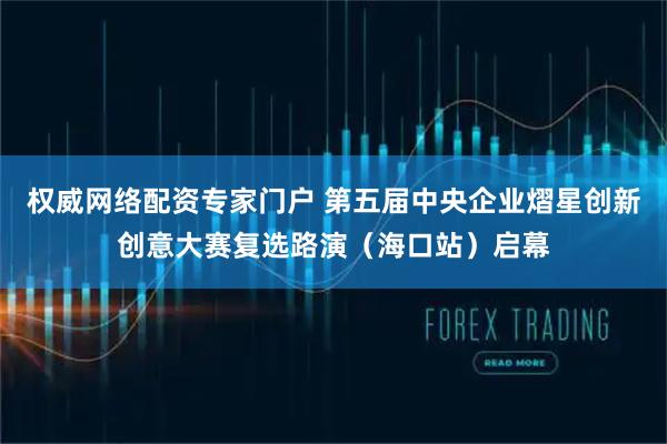 权威网络配资专家门户 第五届中央企业熠星创新创意大赛复选路演（海口站）启幕