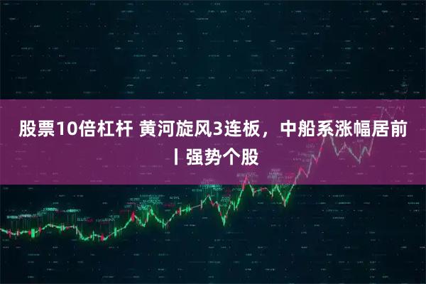 股票10倍杠杆 黄河旋风3连板，中船系涨幅居前丨强势个股
