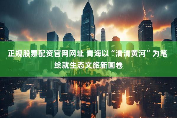 正规股票配资官网网址 青海以“清清黄河”为笔 绘就生态文旅新画卷