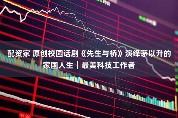 配资家 原创校园话剧《先生与桥》演绎茅以升的家国人生｜最美科技工作者