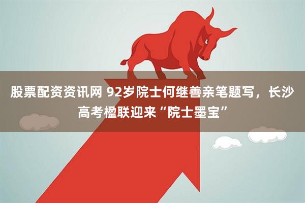 股票配资资讯网 92岁院士何继善亲笔题写，长沙高考楹联迎来“院士墨宝”