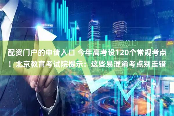 配资门户的申请入口 今年高考设120个常规考点！北京教育考试院提示：这些易混淆考点别走错