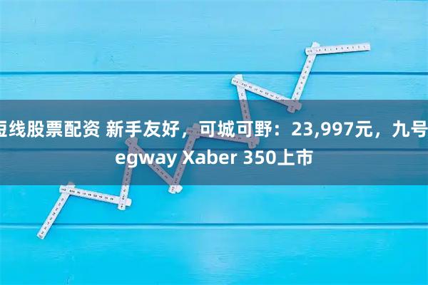 短线股票配资 新手友好,可城可野:23,997元,九号Segway Xaber 350上市