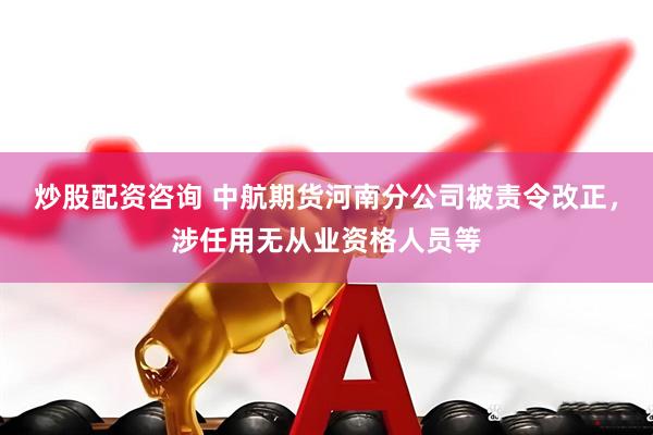 炒股配资咨询 中航期货河南分公司被责令改正，涉任用无从业资格人员等