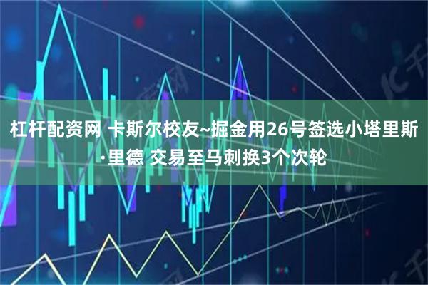 杠杆配资网 卡斯尔校友~掘金用26号签选小塔里斯·里德 交易至马刺换3个次轮