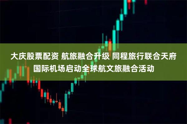 大庆股票配资 航旅融合升级 同程旅行联合天府国际机场启动全球航文旅融合活动