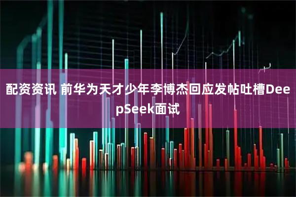 配资资讯 前华为天才少年李博杰回应发帖吐槽DeepSeek面试