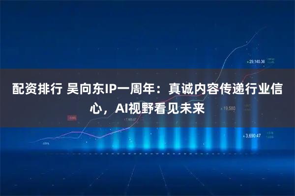 配资排行 吴向东IP一周年：真诚内容传递行业信心，AI视野看见未来