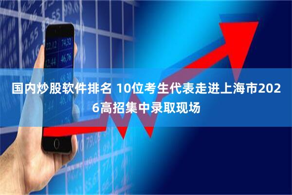 国内炒股软件排名 10位考生代表走进上海市2026高招集中录取现场