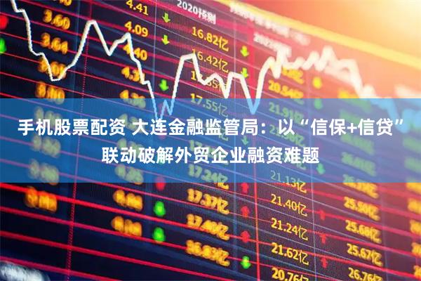 手机股票配资 大连金融监管局：以“信保+信贷”联动破解外贸企业融资难题